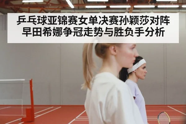 乒乓球亚锦赛女单决赛孙颖莎对阵早田希娜争冠走势与胜负手分析
