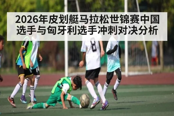 2026年皮划艇马拉松世锦赛中国选手与匈牙利选手冲刺对决分析